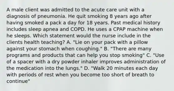 A male client was admitted to the acute care unit with a diagnosis of pneumonia. He quit smoking 8 years ago after having smoked a pack a day for 18 years. Past medical history includes sleep apnea and COPD. He uses a CPAP machine when he sleeps. Which statement would the nurse include in the clients health teaching? A. "Lie on your pack with a pillow against your stomach when coughing." B. "There are many programs and products that can help you stop smoking" C. "Use of a spacer with a dry powder inhaler improves administration of the medication into the lungs." D. "Walk 20 minutes each day with periods of rest when you become too short of breath to continue"