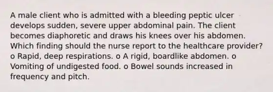 A male client who is admitted with a bleeding peptic ulcer develops sudden, severe upper abdominal pain. The client becomes diaphoretic and draws his knees over his abdomen. Which finding should the nurse report to the healthcare provider? o Rapid, deep respirations. o A rigid, boardlike abdomen. o Vomiting of undigested food. o Bowel sounds increased in frequency and pitch.