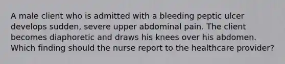 A male client who is admitted with a bleeding peptic ulcer develops sudden, severe upper abdominal pain. The client becomes diaphoretic and draws his knees over his abdomen. Which finding should the nurse report to the healthcare provider?