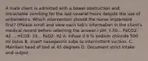 A male client is admitted with a bowel obstruction and intractable vomiting for the last several hours despite the use of antiemetics. Which intervention should the nurse implement first? (Please scroll and view each tab's information in the client's medical record before selecting the answer.) pH: 7.50... PaCO2: 42.... HCO3: 33... PaO2: 92 A. Infuse 0.9 % sodium chloride 500 ml bolus B. Insert nasogastric tube to intermittent suction. C. Maintain head of bed at 45 degrees D. Document strict intake and output