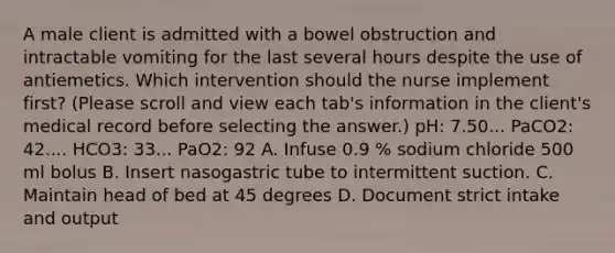 A male client is admitted with a bowel obstruction and intractable vomiting for the last several hours despite the use of antiemetics. Which intervention should the nurse implement first? (Please scroll and view each tab's information in the client's medical record before selecting the answer.) pH: 7.50... PaCO2: 42.... HCO3: 33... PaO2: 92 A. Infuse 0.9 % sodium chloride 500 ml bolus B. Insert nasogastric tube to intermittent suction. C. Maintain head of bed at 45 degrees D. Document strict intake and output