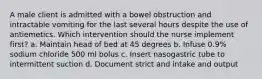 A male client is admitted with a bowel obstruction and intractable vomiting for the last several hours despite the use of antiemetics. Which intervention should the nurse implement first? a. Maintain head of bed at 45 degrees b. Infuse 0.9% sodium chloride 500 ml bolus c. Insert nasogastric tube to intermittent suction d. Document strict and intake and output