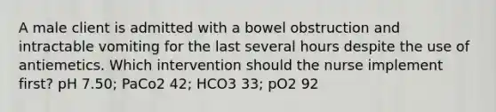 A male client is admitted with a bowel obstruction and intractable vomiting for the last several hours despite the use of antiemetics. Which intervention should the nurse implement first? pH 7.50; PaCo2 42; HCO3 33; pO2 92