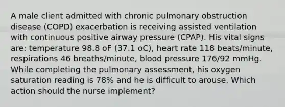 A male client admitted with chronic pulmonary obstruction disease (COPD) exacerbation is receiving assisted ventilation with continuous positive airway pressure (CPAP). His vital signs are: temperature 98.8 oF (37.1 oC), heart rate 118 beats/minute, respirations 46 breaths/minute, blood pressure 176/92 mmHg. While completing the pulmonary assessment, his oxygen saturation reading is 78% and he is difficult to arouse. Which action should the nurse implement?