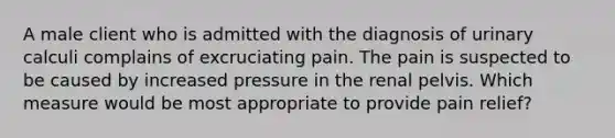 A male client who is admitted with the diagnosis of urinary calculi complains of excruciating pain. The pain is suspected to be caused by increased pressure in the renal pelvis. Which measure would be most appropriate to provide pain relief?