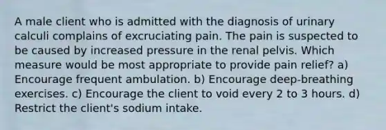 A male client who is admitted with the diagnosis of urinary calculi complains of excruciating pain. The pain is suspected to be caused by increased pressure in the renal pelvis. Which measure would be most appropriate to provide pain relief? a) Encourage frequent ambulation. b) Encourage deep-breathing exercises. c) Encourage the client to void every 2 to 3 hours. d) Restrict the client's sodium intake.