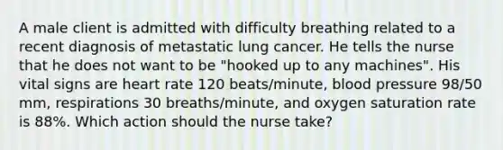 A male client is admitted with difficulty breathing related to a recent diagnosis of metastatic lung cancer. He tells the nurse that he does not want to be "hooked up to any machines". His vital signs are heart rate 120 beats/minute, blood pressure 98/50 mm, respirations 30 breaths/minute, and oxygen saturation rate is 88%. Which action should the nurse take?