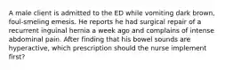 A male client is admitted to the ED while vomiting dark brown, foul-smeling emesis. He reports he had surgical repair of a recurrent inguinal hernia a week ago and complains of intense abdominal pain. After finding that his bowel sounds are hyperactive, which prescription should the nurse implement first?