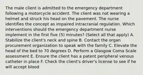 The male client is admitted to the emergency department following a motorcycle accident. The client was not wearing a helmet and struck his head on the pavement. The nurse identifies the concept as impaired intracranial regulation. Which interventions should the emergency department nurse implement in the first five (5) minutes? (Select all that apply) A. Stabilize the client's neck and spine B. Contact the organ procurement organization to speak with the family C. Elevate the head of the bed to 70 degrees D. Perform a Glasgow Coma Scale assessment E. Ensure the client has a patent peripheral venous catheter in place F. Check the client's driver's license to see if he will accept blood