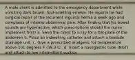 A male client is admitted to the emergency department while vomiting dark brown, foul-smelling emesis. He reports he had surgical repair of the recurrent inguinal hernia a week ago and complains of intense abdominal pain. After finding that his bowel sounds are hyperactive, which prescriptions should the nurse implement first? a. Send the client to x-ray for a ﬂat plate of the abdomen b. Place an indwelling catheter and attach a bedside drainage unit. c. Give a prescribed analgesic for temperature above 101 degrees F (38.3 C). d. Insert a nasogastric tube (NGT) and attach to low intermittent suction