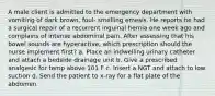 A male client is admitted to the emergency department with vomiting of dark brown, foul- smelling emesis. He reports he had a surgical repair of a recurrent inguinal hernia one week ago and complains of intense abdominal pain. After assessing that his bowel sounds are hyperactive, which prescription should the nurse implement first? a. Place an indwelling urinary catheter and attach a bedside drainage unit b. Give a prescribed analgesic for temp above 101 F c. Insert a NGT and attach to low suction d. Send the patient to x-ray for a flat plate of the abdomen