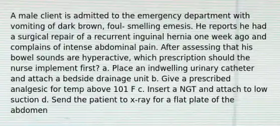 A male client is admitted to the emergency department with vomiting of dark brown, foul- smelling emesis. He reports he had a surgical repair of a recurrent inguinal hernia one week ago and complains of intense abdominal pain. After assessing that his bowel sounds are hyperactive, which prescription should the nurse implement first? a. Place an indwelling urinary catheter and attach a bedside drainage unit b. Give a prescribed analgesic for temp above 101 F c. Insert a NGT and attach to low suction d. Send the patient to x-ray for a flat plate of the abdomen