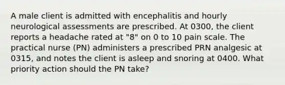 A male client is admitted with encephalitis and hourly neurological assessments are prescribed. At 0300, the client reports a headache rated at "8" on 0 to 10 pain scale. The practical nurse (PN) administers a prescribed PRN analgesic at 0315, and notes the client is asleep and snoring at 0400. What priority action should the PN take?