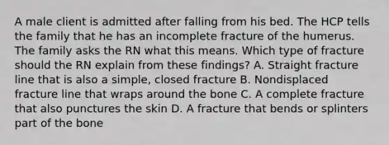 A male client is admitted after falling from his bed. The HCP tells the family that he has an incomplete fracture of the humerus. The family asks the RN what this means. Which type of fracture should the RN explain from these findings? A. Straight fracture line that is also a simple, closed fracture B. Nondisplaced fracture line that wraps around the bone C. A complete fracture that also punctures the skin D. A fracture that bends or splinters part of the bone