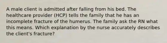 A male client is admitted after falling from his bed. The healthcare provider (HCP) tells the family that he has an incomplete fracture of the humerus. The family ask the RN what this means. Which explanation by the nurse accurately describes the client's fracture?