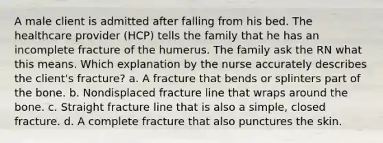 A male client is admitted after falling from his bed. The healthcare provider (HCP) tells the family that he has an incomplete fracture of the humerus. The family ask the RN what this means. Which explanation by the nurse accurately describes the client's fracture? a. A fracture that bends or splinters part of the bone. b. Nondisplaced fracture line that wraps around the bone. c. Straight fracture line that is also a simple, closed fracture. d. A complete fracture that also punctures the skin.