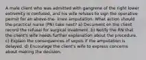 A male client who was admitted with gangrene of the right lower extremity is confused, and his wife refuses to sign the operative permit for an above-the- knee amputation. What action should the practical nurse (PN) take next? a) Document on the client record the refusal for surgical treatment. b) Notify the RN that the client's wife needs further explanation about the procedure. c) Explain the consequences of sepsis if the amputation is delayed. d) Encourage the client's wife to express concerns about making the decision.