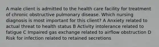 A male client is admitted to the health care facility for treatment of chronic obstructive pulmonary disease. Which nursing diagnosis is most important for this client? A Anxiety related to actual threat to health status B Activity intolerance related to fatigue C Impaired gas exchange related to airflow obstruction D Risk for infection related to retained secretions