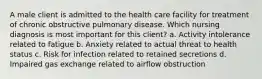 A male client is admitted to the health care facility for treatment of chronic obstructive pulmonary disease. Which nursing diagnosis is most important for this client? a. Activity intolerance related to fatigue b. Anxiety related to actual threat to health status c. Risk for infection related to retained secretions d. Impaired gas exchange related to airflow obstruction