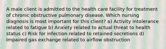 A male client is admitted to the health care facility for treatment of chronic obstructive pulmonary disease. Which nursing diagnosis is most important for this client? a) Activity intolerance related to fatigue b) Anxiety related to actual threat to health status c) Risk for infection related to retained secretions d) Impaired gas exchange related to airflow obstruction