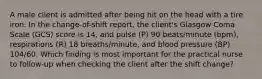 A male client is admitted after being hit on the head with a tire iron. In the change-of-shift report, the client's Glasgow Coma Scale (GCS) score is 14, and pulse (P) 90 beats/minute (bpm), respirations (R) 18 breaths/minute, and blood pressure (BP) 104/60. Which finding is most important for the practical nurse to follow-up when checking the client after the shift change?