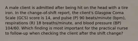 A male client is admitted after being hit on the head with a tire iron. In the change-of-shift report, the client's Glasgow Coma Scale (GCS) score is 14, and pulse (P) 90 beats/minute (bpm), respirations (R) 18 breaths/minute, and blood pressure (BP) 104/60. Which finding is most important for the practical nurse to follow-up when checking the client after the shift change?