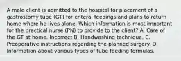 A male client is admitted to the hospital for placement of a gastrostomy tube (GT) for enteral feedings and plans to return home where he lives alone. Which information is most important for the practical nurse (PN) to provide to the client? A. Care of the GT at home. Incorrect B. Handwashing technique. C. Preoperative instructions regarding the planned surgery. D. Information about various types of tube feeding formulas.