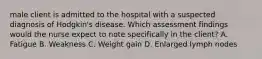 male client is admitted to the hospital with a suspected diagnosis of Hodgkin's disease. Which assessment findings would the nurse expect to note specifically in the client? A. Fatigue B. Weakness C. Weight gain D. Enlarged lymph nodes