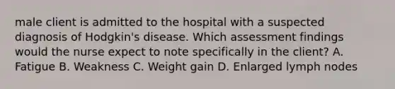 male client is admitted to the hospital with a suspected diagnosis of Hodgkin's disease. Which assessment findings would the nurse expect to note specifically in the client? A. Fatigue B. Weakness C. Weight gain D. Enlarged lymph nodes