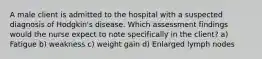 A male client is admitted to the hospital with a suspected diagnosis of Hodgkin's disease. Which assessment findings would the nurse expect to note specifically in the client? a) Fatigue b) weakness c) weight gain d) Enlarged lymph nodes