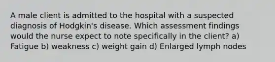 A male client is admitted to the hospital with a suspected diagnosis of Hodgkin's disease. Which assessment findings would the nurse expect to note specifically in the client? a) Fatigue b) weakness c) weight gain d) Enlarged lymph nodes