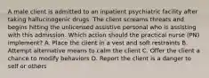 A male client is admitted to an inpatient psychiatric facility after taking hallucinogenic drugs. The client screams threats and begins hitting the unlicensed assistive personal who is assisting with this admission. Which action should the practical nurse (PN) implement? A. Place the client in a vest and soft restraints B. Attempt alternative means to calm the client C. Offer the client a chance to modify behaviors D. Report the client is a danger to self or others