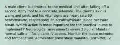 A male client is admitted to the medical unit after falling off a second story roof to a concrete sidewalk. The client's skin is warm and pink, and his vital signs are heart rate 60 beats/minute, respirations 26 breaths/minute, blood pressure 80/48. Which action is most important for the practical nurse to implement? Neurological assessments every 2 hours. Maintain normal saline infusion and IV access. Monitor the pulse oximeter and temperature. Administer prescribed mannitol (Osmitrol) IV.