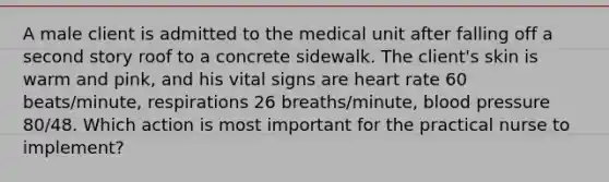 A male client is admitted to the medical unit after falling off a second story roof to a concrete sidewalk. The client's skin is warm and pink, and his vital signs are heart rate 60 beats/minute, respirations 26 breaths/minute, blood pressure 80/48. Which action is most important for the practical nurse to implement?