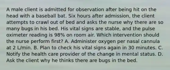 A male client is admitted for observation after being hit on the head with a baseball bat. Six hours after admission, the client attempts to crawl out of bed and asks the nurse why there are so many bugs in his bed. His vital signs are stable, and the pulse oximeter reading is 98% on room air. Which intervention should the nurse perform first? A. Administer oxygen per nasal cannula at 2 L/min. B. Plan to check his vital signs again in 30 minutes. C. Notify the health care provider of the change in mental status. D. Ask the client why he thinks there are bugs in the bed.