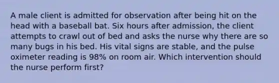 A male client is admitted for observation after being hit on the head with a baseball bat. Six hours after admission, the client attempts to crawl out of bed and asks the nurse why there are so many bugs in his bed. His vital signs are stable, and the pulse oximeter reading is 98% on room air. Which intervention should the nurse perform first?