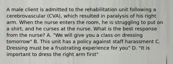 A male client is admitted to the rehabilitation unit following a cerebrovascular (CVA), which resulted in paralysis of his right arm. When the nurse enters the room, he is struggling to put on a shirt, and he curses at the nurse. What is the best response from the nurse? A. "We will give you a class on dressing tomorrow" B. This unit has a policy against staff harassment C. Dressing must be a frustrating experience for you" D. "It is important to dress the right arm first"