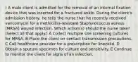 ) A male client is admitted for the removal of an internal fixation device that was inserted for a fractured ankle. During the client's admission history, he tells the nurse that he recently received vancomycin for a methicillin-resistant Staphylococcus aureus (MRSA) wound infection. Which action(s) should the nurse take? (Select all that apply.) A Collect multiple site screening cultures for MRSA. B Place the client on contact transmission precautions. C Call healthcare provider for a prescription for linezolid. D Obtain a sputum specimen for culture and sensitivity. E Continue to monitor the client for signs of an infection.