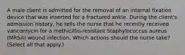 A male client is admitted for the removal of an internal fixation device that was inserted for a fractured ankle. During the client's admission history, he tells the nurse that he recently received vancomycin for a methicillin-resistant Staphylococcus aureus (MRSA) wound infection. Which actions should the nurse take? (Select all that apply.)