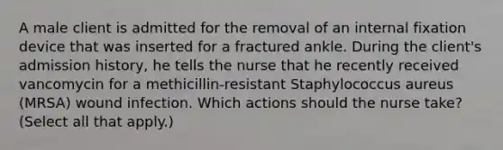 A male client is admitted for the removal of an internal fixation device that was inserted for a fractured ankle. During the client's admission history, he tells the nurse that he recently received vancomycin for a methicillin-resistant Staphylococcus aureus (MRSA) wound infection. Which actions should the nurse take? (Select all that apply.)