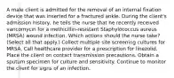 A male client is admitted for the removal of an internal fixation device that was inserted for a fractured ankle. During the client's admission history, he tells the nurse that he recently received vancomycin for a methicillin-resistant Staphylococcus aureus (MRSA) wound infection. Which actions should the nurse take? (Select all that apply.) Collect multiple site screening cultures for MRSA. Call healthcare provider for a prescription for linezolid. Place the client on contact transmission precautions. Obtain a sputum specimen for culture and sensitivity. Continue to monitor the client for signs of an infection.