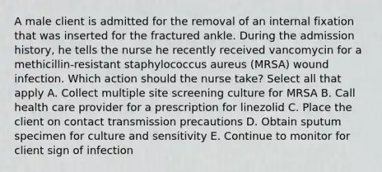 A male client is admitted for the removal of an internal fixation that was inserted for the fractured ankle. During the admission history, he tells the nurse he recently received vancomycin for a methicillin-resistant staphylococcus aureus (MRSA) wound infection. Which action should the nurse take? Select all that apply A. Collect multiple site screening culture for MRSA B. Call health care provider for a prescription for linezolid C. Place the client on contact transmission precautions D. Obtain sputum specimen for culture and sensitivity E. Continue to monitor for client sign of infection