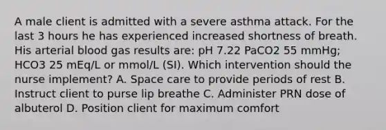 A male client is admitted with a severe asthma attack. For the last 3 hours he has experienced increased shortness of breath. His arterial blood gas results are: pH 7.22 PaCO2 55 mmHg; HCO3 25 mEq/L or mmol/L (SI). Which intervention should the nurse implement? A. Space care to provide periods of rest B. Instruct client to purse lip breathe C. Administer PRN dose of albuterol D. Position client for maximum comfort