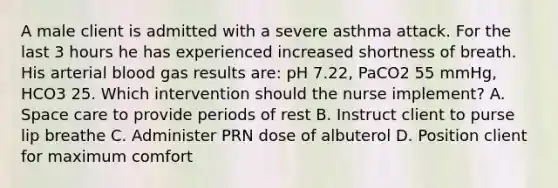 A male client is admitted with a severe asthma attack. For the last 3 hours he has experienced increased shortness of breath. His arterial blood gas results are: pH 7.22, PaCO2 55 mmHg, HCO3 25. Which intervention should the nurse implement? A. Space care to provide periods of rest B. Instruct client to purse lip breathe C. Administer PRN dose of albuterol D. Position client for maximum comfort