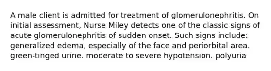 A male client is admitted for treatment of glomerulonephritis. On initial assessment, Nurse Miley detects one of the classic signs of acute glomerulonephritis of sudden onset. Such signs include: generalized edema, especially of the face and periorbital area. green-tinged urine. moderate to severe hypotension. polyuria