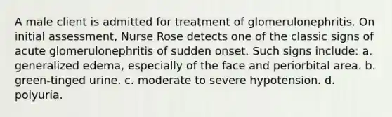 A male client is admitted for treatment of glomerulonephritis. On initial assessment, Nurse Rose detects one of the classic signs of acute glomerulonephritis of sudden onset. Such signs include: a. generalized edema, especially of the face and periorbital area. b. green-tinged urine. c. moderate to severe hypotension. d. polyuria.