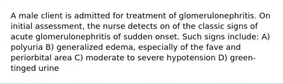 A male client is admitted for treatment of glomerulonephritis. On initial assessment, the nurse detects on of the classic signs of acute glomerulonephritis of sudden onset. Such signs include: A) polyuria B) generalized edema, especially of the fave and periorbital area C) moderate to severe hypotension D) green-tinged urine