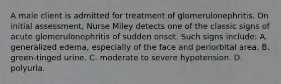 A male client is admitted for treatment of glomerulonephritis. On initial assessment, Nurse Miley detects one of the classic signs of acute glomerulonephritis of sudden onset. Such signs include: A. generalized edema, especially of the face and periorbital area. B. green-tinged urine. C. moderate to severe hypotension. D. polyuria.