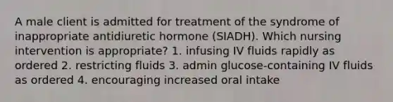 A male client is admitted for treatment of the syndrome of inappropriate antidiuretic hormone (SIADH). Which nursing intervention is appropriate? 1. infusing IV fluids rapidly as ordered 2. restricting fluids 3. admin glucose-containing IV fluids as ordered 4. encouraging increased oral intake