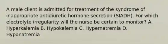 A male client is admitted for treatment of the syndrome of inappropriate antidiuretic hormone secretion (SIADH). For which electrolyte irregularity will the nurse be certain to monitor? A. Hyperkalemia B. Hypokalemia C. Hypernatremia D. Hyponatremia